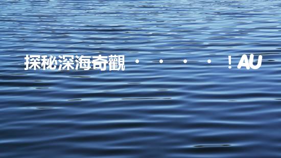 探秘深海奇觀！AUV水下機(jī)器人揭開神秘的海底寶藏？